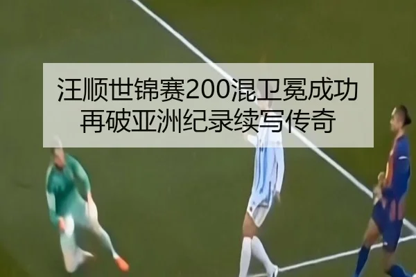 汪顺世锦赛200混卫冕成功 再破亚洲纪录续写传奇